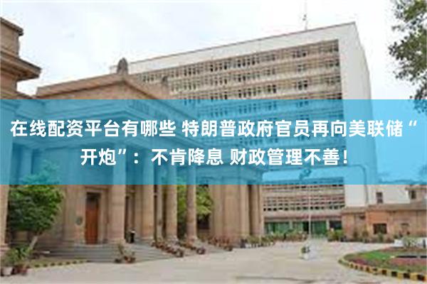 在线配资平台有哪些 特朗普政府官员再向美联储“开炮”：不肯降息 财政管理不善！