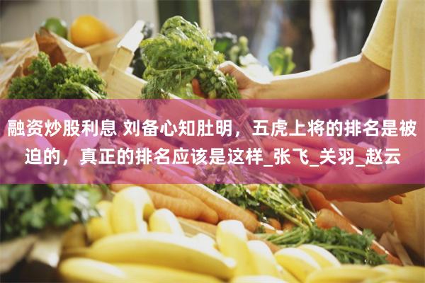 融资炒股利息 刘备心知肚明，五虎上将的排名是被迫的，真正的排名应该是这样_张飞_关羽_赵云