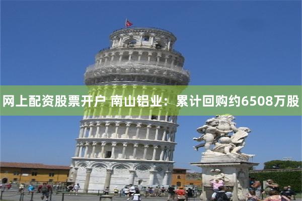 网上配资股票开户 南山铝业：累计回购约6508万股