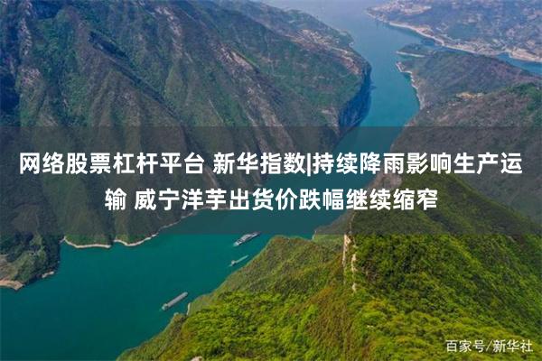 网络股票杠杆平台 新华指数|持续降雨影响生产运输 威宁洋芋出货价跌幅继续缩窄