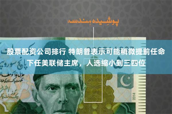股票配资公司排行 特朗普表示可能稍微提前任命下任美联储主席，人选缩小到三四位