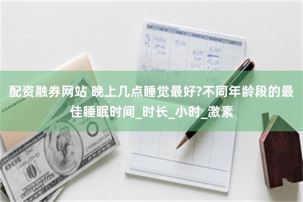 配资融券网站 晚上几点睡觉最好?不同年龄段的最佳睡眠时间_时长_小时_激素