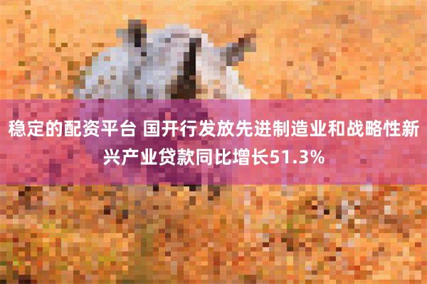稳定的配资平台 国开行发放先进制造业和战略性新兴产业贷款同比增长51.3%