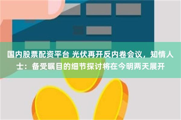 国内股票配资平台 光伏再开反内卷会议，知情人士：备受瞩目的细节探讨将在今明两天展开