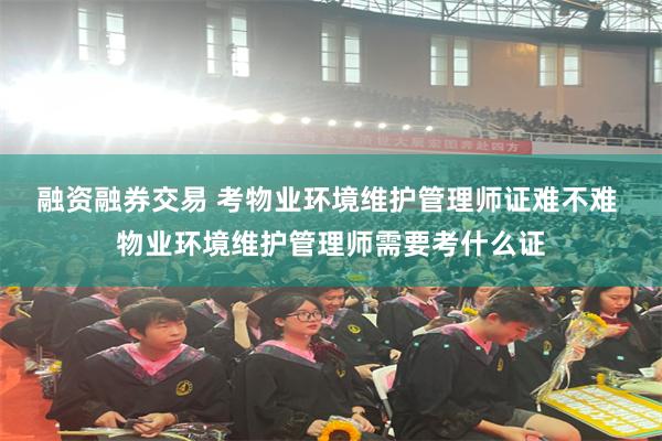 融资融券交易 考物业环境维护管理师证难不难 物业环境维护管理师需要考什么证