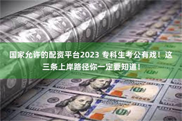 国家允许的配资平台2023 专科生考公有戏！这三条上岸路径你一定要知道！